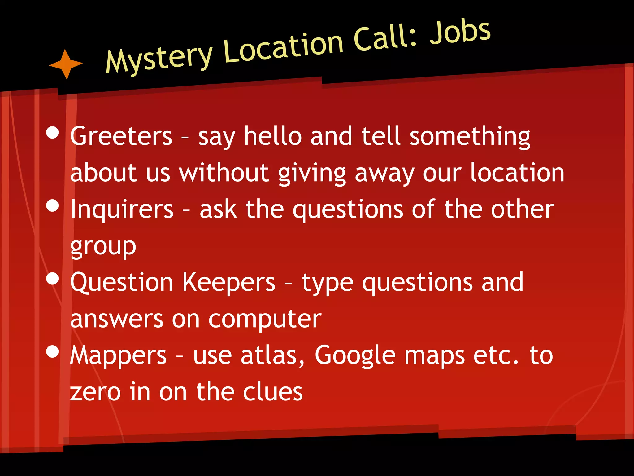 • Greeters – say hello and tell something
•
•

•

about us without giving away our location
Inquirers – ask the questions of the other
group
Question Keepers – type questions and
answers on computer
Mappers – use atlas, Google maps etc. to
zero in on the clues

 