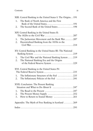 Front Matter.qxp    8/4/2008      11:37 AM       Page ix




            Contents                                                                                  ix


            XIII. Central Banking in the United States I: The Origins. . 191
             1.     The Bank of North America and the First
                     Bank of the United States. . . . . . . . . . . . . . . . . . . . . 191
             2.     The Second Bank of the United States . . . . . . . . . . . . 198

            XIV Central Banking in the United States II:
               .
              The 1820s to the Civil War . . . . . . . . . . . . . . . . . . . . . . 207
             1.     The Jacksonian Movement and the Bank War . . . . . . 207
             2.     Decentralized Banking from the 1830s to the
                     Civil War . . . . . . . . . . . . . . . . . . . . . . . . . . . . . . . . . 214

            XV Central Banking in the United States III: The National
              .
              Banking System . . . . . . . . . . . . . . . . . . . . . . . . . . . . . . . 219
             1.     The Civil War and the National Banking System . . . . 219
             2.     The National Banking Era and the Origins
                     of the Federal Reserve System . . . . . . . . . . . . . . . . . 229

            XVI. Central Banking in the United States IV:
             The Federal Reserve System . . . . . . . . . . . . . . . . . . . . . . . 235
             1.     The Inflationary Structure of the Fed . . . . . . . . . . . . 235
             2.     The Inflationary Policies of the Fed . . . . . . . . . . . . . 241

            XVII. Conclusion: The Present Banking
             Situation and What to Do About It . . . . . . . . . . . . . . . . 247
             1.     The Road to the Present . . . . . . . . . . . . . . . . . . . . . . 247
             2.     The Present Money Supply . . . . . . . . . . . . . . . . . . . . 252
             3.     How to Return to Sound Money . . . . . . . . . . . . . . . 261

            Appendix: The Myth of Free Banking in Scotland . . . . . . . 269

            Index . . . . . . . . . . . . . . . . . . . . . . . . . . . . . . . . . . . . . . . . . 293
 