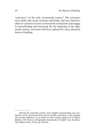 Chapter Six.qxp   8/4/2008   11:38 AM    Page 84




            84                                                The Mystery of Banking


            “scriveners” of the early seventeenth century.3 The scriveners
            were clerks who wrote contracts and bonds, and were therefore
            often in a position to learn of mercantile transactions and engage
            in moneylending and borrowing. By the beginning of the eigh-
            teenth century, scriveners had been replaced by more advanced
            forms of banking.




                  3During the sixteenth century, most English moneylending was con-
            ducted, not by specialized firms, but by wealthy merchants in the clothing
            and woolen industries, as an outlet for their surplus capital. See J. Milnes
            Holden, The History of Negotiable Instruments in English Law (London:
            The Athlone Press, 1955), pp. 205–06.
 