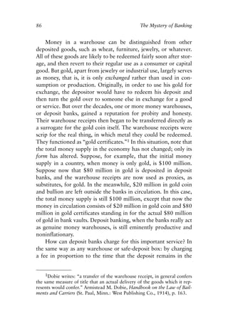 Chapter Seven.qxp   8/4/2008    11:38 AM   Page 86




            86                                                The Mystery of Banking


                Money in a warehouse can be distinguished from other
            deposited goods, such as wheat, furniture, jewelry, or whatever.
            All of these goods are likely to be redeemed fairly soon after stor-
            age, and then revert to their regular use as a consumer or capital
            good. But gold, apart from jewelry or industrial use, largely serves
            as money, that is, it is only exchanged rather than used in con-
            sumption or production. Originally, in order to use his gold for
            exchange, the depositor would have to redeem his deposit and
            then turn the gold over to someone else in exchange for a good
            or service. But over the decades, one or more money warehouses,
            or deposit banks, gained a reputation for probity and honesty.
            Their warehouse receipts then began to be transferred directly as
            a surrogate for the gold coin itself. The warehouse receipts were
            scrip for the real thing, in which metal they could be redeemed.
            They functioned as “gold certificates.”1 In this situation, note that
            the total money supply in the economy has not changed; only its
            form has altered. Suppose, for example, that the initial money
            supply in a country, when money is only gold, is $100 million.
            Suppose now that $80 million in gold is deposited in deposit
            banks, and the warehouse receipts are now used as proxies, as
            substitutes, for gold. In the meanwhile, $20 million in gold coin
            and bullion are left outside the banks in circulation. In this case,
            the total money supply is still $100 million, except that now the
            money in circulation consists of $20 million in gold coin and $80
            million in gold certificates standing in for the actual $80 million
            of gold in bank vaults. Deposit banking, when the banks really act
            as genuine money warehouses, is still eminently productive and
            noninflationary.
                How can deposit banks charge for this important service? In
            the same way as any warehouse or safe-deposit box: by charging
            a fee in proportion to the time that the deposit remains in the


                 1Dobie writes: “a transfer of the warehouse receipt, in general confers
            the same measure of title that an actual delivery of the goods which it rep-
            resents would confer.” Armistead M. Dobie, Handbook on the Law of Bail-
            ments and Carriers (St. Paul, Minn.: West Publishing Co., 1914), p. 163.
 
