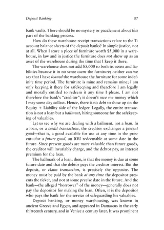 Chapter Seven.qxp   8/4/2008   11:38 AM   Page 87




            Deposit Banking                                                  87


            bank vaults. There should be no mystery or puzzlement about this
            part of the banking process.
                 How do these warehouse receipt transactions relate to the T-
            account balance sheets of the deposit banks? In simple justice, not
            at all. When I store a piece of furniture worth $5,000 in a ware-
            house, in law and in justice the furniture does not show up as an
            asset of the warehouse during the time that I keep it there.
                 The warehouse does not add $5,000 to both its assets and lia-
            bilities because it in no sense owns the furniture; neither can we
            say that I have loaned the warehouse the furniture for some indef-
            inite time period. The furniture is mine and remains mine; I am
            only keeping it there for safekeeping and therefore I am legally
            and morally entitled to redeem it any time I please. I am not
            therefore the bank’s “creditor”; it doesn’t owe me money which
            I may some day collect. Hence, there is no debt to show up on the
            Equity + Liability side of the ledger. Legally, the entire transac-
            tion is not a loan but a bailment, hiring someone for the safekeep-
            ing of valuables.
                 Let us see why we are dealing with a bailment, not a loan. In
            a loan, or a credit transaction, the creditor exchanges a present
            good—that is, a good available for use at any time in the pres-
            ent—for a future good, an IOU redeemable at some date in the
            future. Since present goods are more valuable than future goods,
            the creditor will invariably charge, and the debtor pay, an interest
            premium for the loan.
                 The hallmark of a loan, then, is that the money is due at some
            future date and that the debtor pays the creditor interest. But the
            deposit, or claim transaction, is precisely the opposite. The
            money must be paid by the bank at any time the depositor pres-
            ents the ticket, and not at some precise date in the future. And the
            bank—the alleged “borrower” of the money—generally does not
            pay the depositor for making the loan. Often, it is the depositor
            who pays the bank for the service of safeguarding his valuables.
                 Deposit banking, or money warehousing, was known in
            ancient Greece and Egypt, and appeared in Damascus in the early
            thirteenth century, and in Venice a century later. It was prominent
 
