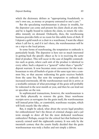 Chapter Seven.qxp   8/4/2008   11:38 AM   Page 89




            Deposit Banking                                                   89


            which the dictionary defines as “appropriating fraudulently to
            one’s own use, as money or property entrusted to one’s care.”
                 But the speculating warehouseman is always in trouble, for
            the depositor can come and present his claim check at any time,
            and he is legally bound to redeem the claim, to return the valu-
            ables instantly on demand. Ordinarily, then, the warehousing
            business provides little or no room for this subtle form of theft. If
            I deposit a gold watch or a chair in a warehouse, I want the object
            when I call for it, and if it isn’t there, the warehouseman will be
            on a trip to the local prison.
                 In some forms of warehousing, the temptation to embezzle is
            particularly heady. The depositor is here not so much interested
            in getting back the specific object as he is in receiving the same
            kind of product. This will occur in the case of fungible commodi-
            ties such as grain, where each unit of the product is identical to
            every other. Such a deposit is a “general” rather than a “specific”
            deposit warrant. It now becomes more convenient for the ware-
            houseman to mix all bushels of grain of the same type into a com-
            mon bin, so that anyone redeeming his grain receives bushels
            from the same bin. But now the temptation to embezzle has
            increased enormously. All the warehouseman need do is arrive at
            a workable estimate of what percentage of the grain will probably
            be redeemed in the next month or year, and then he can lend out
            or speculate on the rest.
                 In sophisticated transactions, however, the warehouseman is
            not likely physically to remove the grain. Since warehouse
            receipts serve as surrogates for the grain itself, the warehouseman
            will instead print fake, or counterfeit, warehouse receipts, which
            will look exactly like the others.
                 But, it might be asked, what about the severe legal penalties
            for embezzlement? Isn’t the threat of criminal charges and a jail
            term enough to deter all but the most dedicated warehouse
            embezzlers? Perhaps, except for the critical fact that bailment law
            scarcely existed until the eighteenth century. It was only by the
            twentieth century that the courts finally decided that the grain
            warehouseman was truly a bailee and not simply a debtor.
 