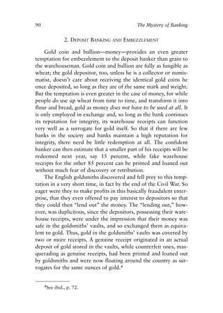 Chapter Seven.qxp   8/4/2008     11:38 AM   Page 90




            90                                             The Mystery of Banking


                           2. DEPOSIT BANKING    AND   EMBEZZLEMENT

                 Gold coin and bullion—money—provides an even greater
            temptation for embezzlement to the deposit banker than grain to
            the warehouseman. Gold coin and bullion are fully as fungible as
            wheat; the gold depositor, too, unless he is a collector or numis-
            matist, doesn’t care about receiving the identical gold coins he
            once deposited, so long as they are of the same mark and weight.
            But the temptation is even greater in the case of money, for while
            people do use up wheat from time to time, and transform it into
            flour and bread, gold as money does not have to be used at all. It
            is only employed in exchange and, so long as the bank continues
            its reputation for integrity, its warehouse receipts can function
            very well as a surrogate for gold itself. So that if there are few
            banks in the society and banks maintain a high reputation for
            integrity, there need be little redemption at all. The confident
            banker can then estimate that a smaller part of his receipts will be
            redeemed next year, say 15 percent, while fake warehouse
            receipts for the other 85 percent can be printed and loaned out
            without much fear of discovery or retribution.
                 The English goldsmiths discovered and fell prey to this temp-
            tation in a very short time, in fact by the end of the Civil War. So
            eager were they to make profits in this basically fraudulent enter-
            prise, that they even offered to pay interest to depositors so that
            they could then “lend out” the money. The “lending out,” how-
            ever, was duplicitous, since the depositors, possessing their ware-
            house receipts, were under the impression that their money was
            safe in the goldsmiths’ vaults, and so exchanged them as equiva-
            lent to gold. Thus, gold in the goldsmiths’ vaults was covered by
            two or more receipts. A genuine receipt originated in an actual
            deposit of gold stored in the vaults, while counterfeit ones, mas-
            querading as genuine receipts, had been printed and loaned out
            by goldsmiths and were now floating around the country as sur-
            rogates for the same ounces of gold.4


                 4See ibid., p. 72.
 