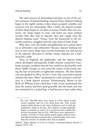 Chapter Seven.qxp    8/4/2008   11:38 AM   Page 91




            Deposit Banking                                                  91


                 The same process of defrauding took place in one of the ear-
            liest instances of deposit banking: ancient China. Deposit banking
            began in the eighth century, when shops accepted valuables and
            received a fee for safekeeping. After a while, the deposit receipts
            of these shops began to circulate as money. Finally, after two cen-
            turies, the shops began to issue and hand out more printed
            receipts than they had on deposit; they had caught onto the
            deposit banking scam.5 Venice, from the fourteenth to the six-
            teenth centuries, struggled with the same kind of bank fraud.
                 Why, then, were the banks and goldsmiths not cracked down
            on as defrauders and embezzlers? Because deposit banking law
            was in even worse shape than overall warehouse law and moved
            in the opposite direction to declare money deposits not a bail-
            ment but a debt.
                 Thus, in England, the goldsmiths, and the deposit banks
            which developed subsequently, boldly printed counterfeit ware-
            house receipts, confident that the law would not deal harshly with
            them. Oddly enough, no one tested the matter in the courts dur-
            ing the late seventeenth or eighteenth centuries. The first fateful
            case was decided in 1811, in Carr v. Carr. The court had to decide
            whether the term “debts” mentioned in a will included a cash bal-
            ance in a bank deposit account. Unfortunately, Master of the
            Rolls Sir William Grant ruled that it did. Grant maintained that
            since the money had been paid generally into the bank, and was
            not earmarked in a sealed bag, it had become a loan rather than



                    5By A.D. 700–800 there were shops in China which would
                  accept valuables and, for a fee, keep them safe. They would
                  honour drafts drawn on the items in deposit, and, as with the
                  goldsmith’s shops in Europe, their deposit receipts gradually
                  began to circulate as money. It is not known how rapidly this
                  process developed, but by A.D. 1000 there were apparently a
                  number of firms in China which issued regular printed notes
                  and which had discovered that they could circulate more notes
                  than the amount of valuables they had on deposit.
            Tullock, “Paper Money: A Cycle in Cathay,” Economic History Review 9
            (August 1957): 396.
 