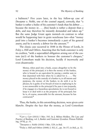 Chapter Seven.qxp   8/4/2008    11:38 AM    Page 92




            92                                                  The Mystery of Banking


            a bailment.6 Five years later, in the key follow-up case of
            Devaynes v. Noble, one of the counsel argued, correctly, that “a
            banker is rather a bailee of his customer’s funds than his debtor . . .
            because the money in . . . [his] hands is rather a deposit than a
            debt, and may therefore be instantly demanded and taken up.”
            But the same Judge Grant again insisted—in contrast to what
            would be happening later in grain warehouse law—that “money
            paid into a banker’s becomes immediately a part of his general
            assets; and he is merely a debtor for the amount.”7
                 The classic case occurred in 1848 in the House of Lords, in
            Foley v. Hill and Others. Asserting that the bank customer is only
            its creditor, “with a superadded obligation arising out of the cus-
            tom (sic?) of the bankers to honour the customer’s cheques,”
            Lord Cottenham made his decision, lucidly if incorrectly and
            even disastrously:

                    Money, when paid into a bank, ceases altogether to be the
                    money of the principal; it is then the money of the banker,
                    who is bound to an equivalent by paying a similar sum to
                    that deposited with him when he is asked for it. . . . The
                    money placed in the custody of a banker is, to all intents and
                    purposes, the money of the banker, to do with it as he
                    pleases; he is guilty of no breach of trust in employing it; he
                    is not answerable to the principal if he puts it into jeopardy,
                    if he engages in a hazardous speculation; he is not bound to
                    keep it or deal with it as the property of his principal; but
                    he is, of course, answerable for the amount, because he has
                    contracted.8

                Thus, the banks, in this astonishing decision, were given carte
            blanche. Despite the fact that the money, as Lord Cottenham



                 6Carr v. Carr (1811) 1 Mer. 543. In J. Milnes Holden, The Law and
            Practice of Banking, vol. I, Banker and Customer (London: Pitman Publish-
            ing, 1970), p. 31.
                 7Devaynes v. Noble (1816) 1 Met. 529; in ibid.
                 8Foley v. Hill and Others (1848) 2. H.L.C., pp. 36–37; in ibid., p. 32.
 