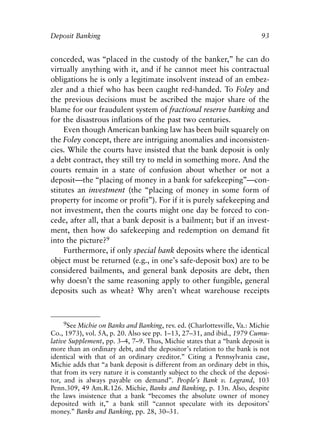 Chapter Seven.qxp   8/4/2008    11:38 AM    Page 93




            Deposit Banking                                                            93


            conceded, was “placed in the custody of the banker,” he can do
            virtually anything with it, and if he cannot meet his contractual
            obligations he is only a legitimate insolvent instead of an embez-
            zler and a thief who has been caught red-handed. To Foley and
            the previous decisions must be ascribed the major share of the
            blame for our fraudulent system of fractional reserve banking and
            for the disastrous inflations of the past two centuries.
                 Even though American banking law has been built squarely on
            the Foley concept, there are intriguing anomalies and inconsisten-
            cies. While the courts have insisted that the bank deposit is only
            a debt contract, they still try to meld in something more. And the
            courts remain in a state of confusion about whether or not a
            deposit—the “placing of money in a bank for safekeeping”—con-
            stitutes an investment (the “placing of money in some form of
            property for income or profit”). For if it is purely safekeeping and
            not investment, then the courts might one day be forced to con-
            cede, after all, that a bank deposit is a bailment; but if an invest-
            ment, then how do safekeeping and redemption on demand fit
            into the picture?9
                 Furthermore, if only special bank deposits where the identical
            object must be returned (e.g., in one’s safe-deposit box) are to be
            considered bailments, and general bank deposits are debt, then
            why doesn’t the same reasoning apply to other fungible, general
            deposits such as wheat? Why aren’t wheat warehouse receipts



                9See Michie on Banks and Banking, rev. ed. (Charlottesville, Va.: Michie
            Co., 1973), vol. 5A, p. 20. Also see pp. 1–13, 27–31, and ibid., 1979 Cumu-
            lative Supplement, pp. 3–4, 7–9. Thus, Michie states that a “bank deposit is
            more than an ordinary debt, and the depositor’s relation to the bank is not
            identical with that of an ordinary creditor.” Citing a Pennsylvania case,
            Michie adds that “a bank deposit is different from an ordinary debt in this,
            that from its very nature it is constantly subject to the check of the deposi-
            tor, and is always payable on demand”. People’s Bank v. Legrand, 103
            Penn.309, 49 Am.R.126. Michie, Banks and Banking, p. 13n. Also, despite
            the laws insistence that a bank “becomes the absolute owner of money
            deposited with it,” a bank still “cannot speculate with its depositors’
            money.” Banks and Banking, pp. 28, 30–31.
 
