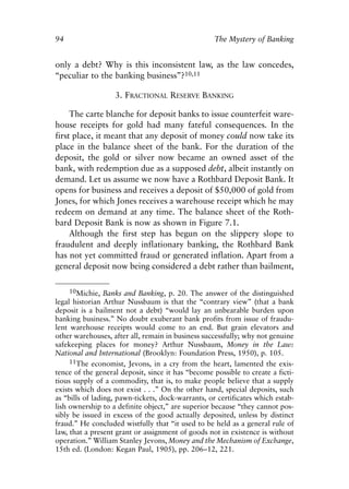 Chapter Seven.qxp   8/4/2008    11:38 AM    Page 94




            94                                                  The Mystery of Banking


            only a debt? Why is this inconsistent law, as the law concedes,
            “peculiar to the banking business”?10,11

                               3. FRACTIONAL RESERVE BANKING

                 The carte blanche for deposit banks to issue counterfeit ware-
            house receipts for gold had many fateful consequences. In the
            first place, it meant that any deposit of money could now take its
            place in the balance sheet of the bank. For the duration of the
            deposit, the gold or silver now became an owned asset of the
            bank, with redemption due as a supposed debt, albeit instantly on
            demand. Let us assume we now have a Rothbard Deposit Bank. It
            opens for business and receives a deposit of $50,000 of gold from
            Jones, for which Jones receives a warehouse receipt which he may
            redeem on demand at any time. The balance sheet of the Roth-
            bard Deposit Bank is now as shown in Figure 7.1.
                 Although the first step has begun on the slippery slope to
            fraudulent and deeply inflationary banking, the Rothbard Bank
            has not yet committed fraud or generated inflation. Apart from a
            general deposit now being considered a debt rather than bailment,

                 10Michie, Banks and Banking, p. 20. The answer of the distinguished
            legal historian Arthur Nussbaum is that the “contrary view” (that a bank
            deposit is a bailment not a debt) “would lay an unbearable burden upon
            banking business.” No doubt exuberant bank profits from issue of fraudu-
            lent warehouse receipts would come to an end. But grain elevators and
            other warehouses, after all, remain in business successfully; why not genuine
            safekeeping places for money? Arthur Nussbaum, Money in the Law:
            National and International (Brooklyn: Foundation Press, 1950), p. 105.
                 11The economist, Jevons, in a cry from the heart, lamented the exis-
            tence of the general deposit, since it has “become possible to create a ficti-
            tious supply of a commodity, that is, to make people believe that a supply
            exists which does not exist . . .” On the other hand, special deposits, such
            as “bills of lading, pawn-tickets, dock-warrants, or certificates which estab-
            lish ownership to a definite object,” are superior because “they cannot pos-
            sibly be issued in excess of the good actually deposited, unless by distinct
            fraud.” He concluded wistfully that “it used to be held as a general rule of
            law, that a present grant or assignment of goods not in existence is without
            operation.” William Stanley Jevons, Money and the Mechanism of Exchange,
            15th ed. (London: Kegan Paul, 1905), pp. 206–12, 221.
 