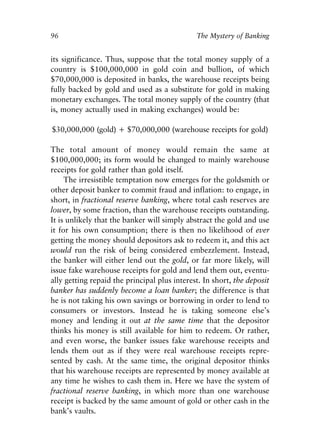 Chapter Seven.qxp   8/4/2008   11:38 AM   Page 96




            96                                            The Mystery of Banking


            its significance. Thus, suppose that the total money supply of a
            country is $100,000,000 in gold coin and bullion, of which
            $70,000,000 is deposited in banks, the warehouse receipts being
            fully backed by gold and used as a substitute for gold in making
            monetary exchanges. The total money supply of the country (that
            is, money actually used in making exchanges) would be:

            $30,000,000 (gold) + $70,000,000 (warehouse receipts for gold)

            The total amount of money would remain the same at
            $100,000,000; its form would be changed to mainly warehouse
            receipts for gold rather than gold itself.
                 The irresistible temptation now emerges for the goldsmith or
            other deposit banker to commit fraud and inflation: to engage, in
            short, in fractional reserve banking, where total cash reserves are
            lower, by some fraction, than the warehouse receipts outstanding.
            It is unlikely that the banker will simply abstract the gold and use
            it for his own consumption; there is then no likelihood of ever
            getting the money should depositors ask to redeem it, and this act
            would run the risk of being considered embezzlement. Instead,
            the banker will either lend out the gold, or far more likely, will
            issue fake warehouse receipts for gold and lend them out, eventu-
            ally getting repaid the principal plus interest. In short, the deposit
            banker has suddenly become a loan banker; the difference is that
            he is not taking his own savings or borrowing in order to lend to
            consumers or investors. Instead he is taking someone else’s
            money and lending it out at the same time that the depositor
            thinks his money is still available for him to redeem. Or rather,
            and even worse, the banker issues fake warehouse receipts and
            lends them out as if they were real warehouse receipts repre-
            sented by cash. At the same time, the original depositor thinks
            that his warehouse receipts are represented by money available at
            any time he wishes to cash them in. Here we have the system of
            fractional reserve banking, in which more than one warehouse
            receipt is backed by the same amount of gold or other cash in the
            bank’s vaults.
 