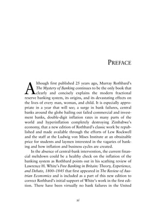 Front Matter.qxp   8/4/2008   11:37 AM   Page xi




                                                                PREFACE



            A
                    lthough first published 25 years ago, Murray Rothbard’s
                    The Mystery of Banking continues to be the only book that
                    clearly and concisely explains the modern fractional
            reserve banking system, its origins, and its devastating effects on
            the lives of every man, woman, and child. It is especially appro-
            priate in a year that will see; a surge in bank failures, central
            banks around the globe bailing out failed commercial and invest-
            ment banks, double-digit inflation rates in many parts of the
            world and hyperinflation completely destroying Zimbabwe’s
            economy, that a new edition of Rothbard’s classic work be repub-
            lished and made available through the efforts of Lew Rockwell
            and the staff at the Ludwig von Mises Institute at an obtainable
            price for students and laymen interested in the vagaries of bank-
            ing and how inflation and business cycles are created.
                In the absence of central-bank intervention, the current finan-
            cial meltdown could be a healthy check on the inflation of the
            banking system as Rothbard points out in his scathing review of
            Lawrence H. White’s Free Banking in Britain: Theory, Experience,
            and Debate, 1800–1845 that first appeared in The Review of Aus-
            trian Economics and is included as a part of this new edition to
            correct Rothbard’s initial support of White’s work in the first edi-
            tion. There have been virtually no bank failures in the United


                                              xi
 