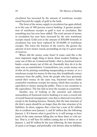 Chapter Seven.qxp   8/4/2008   11:38 AM   Page 98




            98                                               The Mystery of Banking


            circulation has increased by the amount of warehouse receipts
            issued beyond the supply of gold in the bank.
                 The form of the money supply in circulation has again shifted,
            as in the case of 100 percent reserve banking: A greater propor-
            tion of warehouse receipts to gold is now in circulation. But
            something new has now been added: The total amount of money
            in circulation has now been increased by the new warehouse
            receipts issued. Gold coin in the amount of $50,000 formerly in
            circulation has now been replaced by $130,000 of warehouse
            receipts. The lower the fraction of the reserve, the greater the
            amount of new money issued, pyramiding on top of a given total
            of reserves.
                 Where did the money come from? It came—and this is the
            most important single thing to know about modern banking—it
            came out of thin air. Commercial banks—that is, fractional reserve
            banks—create money out of thin air. Essentially they do it in the
            same way as counterfeiters. Counterfeiters, too, create money out
            of thin air by printing something masquerading as money or as a
            warehouse receipt for money. In this way, they fraudulently extract
            resources from the public, from the people who have genuinely
            earned their money. In the same way, fractional reserve banks
            counterfeit warehouse receipts for money, which then circulate as
            equivalent to money among the public. There is one exception to
            the equivalence: The law fails to treat the receipts as counterfeit.
                 Another way of looking at the essential and inherent
            unsoundness of fractional reserve banking is to note a crucial rule
            of sound financial management—one that is observed everywhere
            except in the banking business. Namely, that the time structure of
            the firm’s assets should be no longer than the time structure of its
            liabilities. In short, suppose that a firm has a note of $1 million
            due to creditors next January 1, and $5 million due the following
            January 1. If it knows what is good for it, it will arrange to have
            assets of the same amount falling due on these dates or a bit ear-
            lier. That is, it will have $1 million coming due to it before or on
            January 1, and $5 million by the year following. Its time structure
            of assets is no longer, and preferably a bit shorter, than its liabilities
 