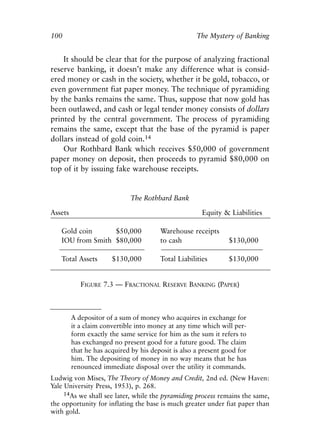 Chapter Seven.qxp    8/4/2008    11:38 AM     Page 100




            100                                                  The Mystery of Banking


                It should be clear that for the purpose of analyzing fractional
            reserve banking, it doesn’t make any difference what is consid-
            ered money or cash in the society, whether it be gold, tobacco, or
            even government fiat paper money. The technique of pyramiding
            by the banks remains the same. Thus, suppose that now gold has
            been outlawed, and cash or legal tender money consists of dollars
            printed by the central government. The process of pyramiding
            remains the same, except that the base of the pyramid is paper
            dollars instead of gold coin.14
                Our Rothbard Bank which receives $50,000 of government
            paper money on deposit, then proceeds to pyramid $80,000 on
            top of it by issuing fake warehouse receipts.


                                          The Rothbard Bank

            Assets                                                 Equity & Liabilities

               Gold coin      $50,000               Warehouse receipts
               IOU from Smith $80,000               to cash                 $130,000

               Total Assets        $130,000         Total Liabilities       $130,000


                        FIGURE 7.3 — FRACTIONAL RESERVE BANKING (PAPER)



                     A depositor of a sum of money who acquires in exchange for
                     it a claim convertible into money at any time which will per-
                     form exactly the same service for him as the sum it refers to
                     has exchanged no present good for a future good. The claim
                     that he has acquired by his deposit is also a present good for
                     him. The depositing of money in no way means that he has
                     renounced immediate disposal over the utility it commands.
            Ludwig von Mises, The Theory of Money and Credit, 2nd ed. (New Haven:
            Yale University Press, 1953), p. 268.
                 14As we shall see later, while the pyramiding process remains the same,
            the opportunity for inflating the base is much greater under fiat paper than
            with gold.
 