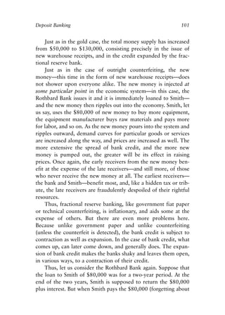 Chapter Seven.qxp   8/4/2008   11:38 AM   Page 101




            Deposit Banking                                                 101


                 Just as in the gold case, the total money supply has increased
            from $50,000 to $130,000, consisting precisely in the issue of
            new warehouse receipts, and in the credit expanded by the frac-
            tional reserve bank.
                 Just as in the case of outright counterfeiting, the new
            money—this time in the form of new warehouse receipts—does
            not shower upon everyone alike. The new money is injected at
            some particular point in the economic system—in this case, the
            Rothbard Bank issues it and it is immediately loaned to Smith—
            and the new money then ripples out into the economy. Smith, let
            us say, uses the $80,000 of new money to buy more equipment,
            the equipment manufacturer buys raw materials and pays more
            for labor, and so on. As the new money pours into the system and
            ripples outward, demand curves for particular goods or services
            are increased along the way, and prices are increased as well. The
            more extensive the spread of bank credit, and the more new
            money is pumped out, the greater will be its effect in raising
            prices. Once again, the early receivers from the new money ben-
            efit at the expense of the late receivers—and still more, of those
            who never receive the new money at all. The earliest receivers—
            the bank and Smith—benefit most, and, like a hidden tax or trib-
            ute, the late receivers are fraudulently despoiled of their rightful
            resources.
                 Thus, fractional reserve banking, like government fiat paper
            or technical counterfeiting, is inflationary, and aids some at the
            expense of others. But there are even more problems here.
            Because unlike government paper and unlike counterfeiting
            (unless the counterfeit is detected), the bank credit is subject to
            contraction as well as expansion. In the case of bank credit, what
            comes up, can later come down, and generally does. The expan-
            sion of bank credit makes the banks shaky and leaves them open,
            in various ways, to a contraction of their credit.
                 Thus, let us consider the Rothbard Bank again. Suppose that
            the loan to Smith of $80,000 was for a two-year period. At the
            end of the two years, Smith is supposed to return the $80,000
            plus interest. But when Smith pays the $80,000 (forgetting about
 