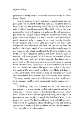 Chapter Seven.qxp   8/4/2008   11:38 AM   Page 103




            Deposit Banking                                                  103


            pressure will bring about a recession—the successor to the infla-
            tionary boom.
                Note the contrast between fractional reserve banking and the
            pure gold coin standard. Under the pure gold standard, there is
            virtually no way that the money supply can actually decline, since
            gold is a highly durable commodity. Nor will it be likely that gov-
            ernment fiat paper will decline in circulation; the only rare exam-
            ple would be a budget surplus where the government burned the
            paper money returning to it in taxes. But fractional reserve bank
            credit expansion is always shaky, for the more extensive its infla-
            tionary creation of new money, the more likely it will be to suffer
            contraction and subsequent deflation. We already see here the
            outlines of the basic model of the famous and seemingly mysteri-
            ous business cycle, which has plagued the Western world since the
            middle or late eighteenth century. For every business cycle is
            marked, and even ignited, by inflationary expansions of bank
            credit. The basic model of the business cycle then becomes evi-
            dent: bank credit expansion raises prices and causes a seeming
            boom situation, but a boom based on a hidden fraudulent tax on
            the late receivers of money. The greater the inflation, the more
            the banks will be sitting ducks, and the more likely will there be
            a subsequent credit contraction touching off liquidation of credit
            and investments, bankruptcies, and deflationary price declines.
            This is only a crude outline of the business cycle, but its relevance
            to the modern world of the business cycle should already be evi-
            dent.
                Establishing oneself as a fractional reserve bank, however, is
            not as easy as it seems, despite the law unfortunately looking the
            other way at systemic fraud. For the Rothbard Bank, or any other
            bank, to have its warehouse receipts functioning in lieu of gold or
            government paper requires a long initial buildup of trust on the
            part of the public. The Rothbard Bank must first build up a rep-
            utation over the decades as a bank of safety, probity, and honesty,
            and as always ready and able to redeem its liabilities on demand.
            This cannot be achieved overnight.
 