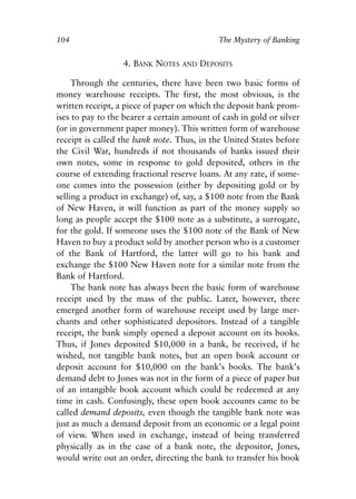 Chapter Seven.qxp   8/4/2008   11:38 AM   Page 104




            104                                           The Mystery of Banking


                                4. BANK NOTES   AND   DEPOSITS

                 Through the centuries, there have been two basic forms of
            money warehouse receipts. The first, the most obvious, is the
            written receipt, a piece of paper on which the deposit bank prom-
            ises to pay to the bearer a certain amount of cash in gold or silver
            (or in government paper money). This written form of warehouse
            receipt is called the bank note. Thus, in the United States before
            the Civil War, hundreds if not thousands of banks issued their
            own notes, some in response to gold deposited, others in the
            course of extending fractional reserve loans. At any rate, if some-
            one comes into the possession (either by depositing gold or by
            selling a product in exchange) of, say, a $100 note from the Bank
            of New Haven, it will function as part of the money supply so
            long as people accept the $100 note as a substitute, a surrogate,
            for the gold. If someone uses the $100 note of the Bank of New
            Haven to buy a product sold by another person who is a customer
            of the Bank of Hartford, the latter will go to his bank and
            exchange the $100 New Haven note for a similar note from the
            Bank of Hartford.
                 The bank note has always been the basic form of warehouse
            receipt used by the mass of the public. Later, however, there
            emerged another form of warehouse receipt used by large mer-
            chants and other sophisticated depositors. Instead of a tangible
            receipt, the bank simply opened a deposit account on its books.
            Thus, if Jones deposited $10,000 in a bank, he received, if he
            wished, not tangible bank notes, but an open book account or
            deposit account for $10,000 on the bank’s books. The bank’s
            demand debt to Jones was not in the form of a piece of paper but
            of an intangible book account which could be redeemed at any
            time in cash. Confusingly, these open book accounts came to be
            called demand deposits, even though the tangible bank note was
            just as much a demand deposit from an economic or a legal point
            of view. When used in exchange, instead of being transferred
            physically as in the case of a bank note, the depositor, Jones,
            would write out an order, directing the bank to transfer his book
 