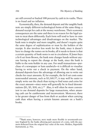 Chapter Seven.qxp    8/4/2008   11:38 AM   Page 106




            106                                              The Mystery of Banking


            are still covered or backed 100 percent by cash in its vaults. There
            is no fraud and no inflation.
                 Economically, then, the demand deposit and the tangible bank
            note are simply different technological forms of the same thing: a
            demand receipt for cash at the money warehouse. Their economic
            consequences are the same and there is no reason for the legal sys-
            tem to treat them differently. Each form will tend to have its own
            technological advantages and disadvantages on the market. The
            bank note is simpler and more tangible, and doesn’t require quite
            the same degree of sophistication or trust by the holders of the
            receipt. It also involves less work for the bank, since it doesn’t
            have to change the names on its books; all it needs to know is that
            a certain quantity of bank notes is out in circulation. If Jones buys
            a hi-fi set from Brown, the bank note changes hands without any-
            one having to report the change at the bank, since the bank is
            liable to the note-holder in any case. For small transactions—pur-
            chase of a newspaper or ham sandwich—it is difficult to visualize
            having to write out a check in payment. On the other hand,
            demand deposits have the advantage of allowing one to write out
            checks for exact amounts. If, for example, the hi-fi set costs some
            nonrounded amount, such as $3,168.57, it may well be easier to
            simply write out the check than trying to find notes and coins for
            the exact amount—since notes will generally be in fixed denomi-
            nations ($1, $5, $10, etc.).15 Also, it will often be more conven-
            ient to use demand deposits for large transactions, when amass-
            ing cash can be cumbersome and inconvenient. Moreover, there
            is far greater danger of loss from theft or accident when carrying
            cash than when having a certain known amount on a bank’s
            books.




                  15Bank notes, however, were made more flexible in seventeenth-cen-
            tury England by the banks allowing part payment of a note, with the pay-
            ment deducted from the original face value of the note. Holden, Negotiable
            Instruments, p. 91n.
 