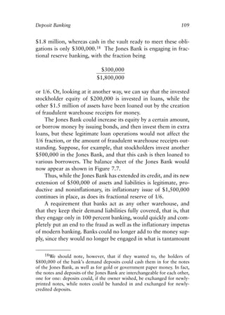Chapter Seven.qxp   8/4/2008   11:38 AM    Page 109




            Deposit Banking                                                        109


            $1.8 million, whereas cash in the vault ready to meet these obli-
            gations is only $300,000.18 The Jones Bank is engaging in frac-
            tional reserve banking, with the fraction being

                                            $300,000
                                          $1,800,000

            or 1/6. Or, looking at it another way, we can say that the invested
            stockholder equity of $200,000 is invested in loans, while the
            other $1.5 million of assets have been loaned out by the creation
            of fraudulent warehouse receipts for money.
                 The Jones Bank could increase its equity by a certain amount,
            or borrow money by issuing bonds, and then invest them in extra
            loans, but these legitimate loan operations would not affect the
            1/6 fraction, or the amount of fraudulent warehouse receipts out-
            standing. Suppose, for example, that stockholders invest another
            $500,000 in the Jones Bank, and that this cash is then loaned to
            various borrowers. The balance sheet of the Jones Bank would
            now appear as shown in Figure 7.7.
                 Thus, while the Jones Bank has extended its credit, and its new
            extension of $500,000 of assets and liabilities is legitimate, pro-
            ductive and noninflationary, its inflationary issue of $1,500,000
            continues in place, as does its fractional reserve of 1/6.
                 A requirement that banks act as any other warehouse, and
            that they keep their demand liabilities fully covered, that is, that
            they engage only in 100 percent banking, would quickly and com-
            pletely put an end to the fraud as well as the inflationary impetus
            of modern banking. Banks could no longer add to the money sup-
            ply, since they would no longer be engaged in what is tantamount

                 18We should note, however, that if they wanted to, the holders of
            $800,000 of the bank’s demand deposits could cash them in for the notes
            of the Jones Bank, as well as for gold or government paper money. In fact,
            the notes and deposits of the Jones Bank are interchangeable for each other,
            one for one: deposits could, if the owner wished, be exchanged for newly-
            printed notes, while notes could be handed in and exchanged for newly-
            credited deposits.
 