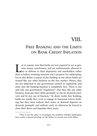 Chapter Eight.qxp   8/4/2008   11:38 AM   Page 111




                                                                         VIII.
                       FREE BANKING AND THE LIMITS
                         ON BANK CREDIT INFLATION




            L
                  et us assume now that banks are not required to act as gen-
                  uine money warehouses, and are unfortunately allowed to
                  act as debtors to their depositors and noteholders rather
            than as bailees retaining someone else’s property for safekeeping.
            Let us also define a system of free banking as one where banks are
            treated like any other business on the free market. Hence, they
            are not subjected to any government control or regulation, and
            entry into the banking business is completely free. There is one
            and only one government “regulation”: that they, like any other
            business, must pay their debts promptly or else be declared insol-
            vent and be put out of business.1 In short, under free banking,
            banks are totally free, even to engage in fractional reserve bank-
            ing, but they must redeem their notes or demand deposits on
            demand, promptly and without cavil, or otherwise be forced to
            close their doors and liquidate their assets.

                1This is not the place to investigate the problem whether bankruptcy
            laws confer a special privilege on the debtor to weasel out of his debts.


                                              111
 