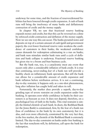 Chapter Eight.qxp   8/4/2008   11:38 AM   Page 114




            114                                           The Mystery of Banking


            underway for some time, and the fraction of reserves/demand lia-
            bilities has been lowered through credit expansion. A rash of bank
            runs will bring the insolvency of many banks and deflationary
            contraction of credit and the money supply.
                 In chapter VII, we saw that fractional reserve banking
            expands money and credit, but that this can be reversed on a dime
            by enforced credit contraction and deflation of the money supply.
            Now we see one way this can occur. The banks pyramid notes and
            deposits on top of a certain amount of cash (gold and government
            paper); the ever-lower fractional reserve ratio weakens the confi-
            dence of customers in their banks; the weakened confidence
            causes demands for redemption culminating in a run on banks;
            and bank runs stimulate similar bank runs until a cycle of defla-
            tion and bank collapse is underway. Fractional reserve banking
            has given rise to a boom and bust business cycle.
                 But the bank run, too, is a cataclysmic meat axe event that
            occurs only after a considerable inflation of bank credit. It is true
            that continuing, never-ending fear of a bank run will provide a
            healthy check on inflationary bank operations. But still the bank
            run allows for a considerable amount of credit expansion and
            bank inflation before retribution arrives. It is not a continuing,
            day-to-day restraint; it happens only as a one-shot phenomenon,
            long after inflation has caught hold and taken its toll.
                 Fortunately, the market does provide a superb, day-to-day
            grinding type of severe restraint on credit expansion under free
            banking. It operates even while confidence in banks by their cus-
            tomers is as buoyant as ever. It does not depend, therefore, on a
            psychological loss of faith in the banks. This vital restraint is sim-
            ply the limited clientele of each bank. In short, the Rothbard Bank
            (or the Jones Bank) is constrained, first, by the fear of a bank run
            (loss of confidence in the bank by its own customers); but it is
            also, and even more effectively, constrained by the very fact that,
            in the free market, the clientele of the Rothbard Bank is extremely
            limited. The day-to-day constraint on banks under free banking is
            the fact that nonclients will, by definition, call upon the bank for
            redemption.
 