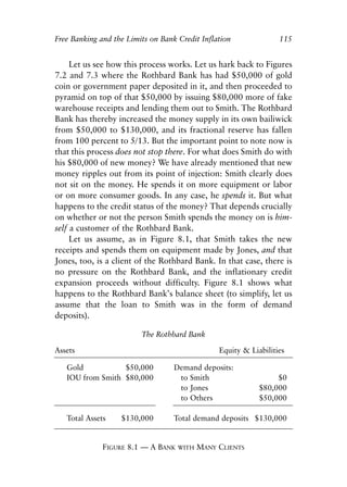 Chapter Eight.qxp    8/4/2008   11:38 AM    Page 115




            Free Banking and the Limits on Bank Credit Inflation                115


                 Let us see how this process works. Let us hark back to Figures
            7.2 and 7.3 where the Rothbard Bank has had $50,000 of gold
            coin or government paper deposited in it, and then proceeded to
            pyramid on top of that $50,000 by issuing $80,000 more of fake
            warehouse receipts and lending them out to Smith. The Rothbard
            Bank has thereby increased the money supply in its own bailiwick
            from $50,000 to $130,000, and its fractional reserve has fallen
            from 100 percent to 5/13. But the important point to note now is
            that this process does not stop there. For what does Smith do with
            his $80,000 of new money? We have already mentioned that new
            money ripples out from its point of injection: Smith clearly does
            not sit on the money. He spends it on more equipment or labor
            or on more consumer goods. In any case, he spends it. But what
            happens to the credit status of the money? That depends crucially
            on whether or not the person Smith spends the money on is him-
            self a customer of the Rothbard Bank.
                 Let us assume, as in Figure 8.1, that Smith takes the new
            receipts and spends them on equipment made by Jones, and that
            Jones, too, is a client of the Rothbard Bank. In that case, there is
            no pressure on the Rothbard Bank, and the inflationary credit
            expansion proceeds without difficulty. Figure 8.1 shows what
            happens to the Rothbard Bank’s balance sheet (to simplify, let us
            assume that the loan to Smith was in the form of demand
            deposits).

                                      The Rothbard Bank

            Assets                                            Equity & Liabilities

               Gold           $50,000            Demand deposits:
               IOU from Smith $80,000             to Smith                     $0
                                                  to Jones                $80,000
                                                  to Others               $50,000

               Total Assets      $130,000        Total demand deposits $130,000


                           FIGURE 8.1 — A BANK    WITH   MANY CLIENTS
 