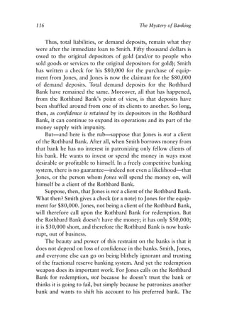 Chapter Eight.qxp   8/4/2008   11:38 AM   Page 116




            116                                           The Mystery of Banking


                  Thus, total liabilities, or demand deposits, remain what they
            were after the immediate loan to Smith. Fifty thousand dollars is
            owed to the original depositors of gold (and/or to people who
            sold goods or services to the original depositors for gold); Smith
            has written a check for his $80,000 for the purchase of equip-
            ment from Jones, and Jones is now the claimant for the $80,000
            of demand deposits. Total demand deposits for the Rothbard
            Bank have remained the same. Moreover, all that has happened,
            from the Rothbard Bank’s point of view, is that deposits have
            been shuffled around from one of its clients to another. So long,
            then, as confidence is retained by its depositors in the Rothbard
            Bank, it can continue to expand its operations and its part of the
            money supply with impunity.
                  But—and here is the rub—suppose that Jones is not a client
            of the Rothbard Bank. After all, when Smith borrows money from
            that bank he has no interest in patronizing only fellow clients of
            his bank. He wants to invest or spend the money in ways most
            desirable or profitable to himself. In a freely competitive banking
            system, there is no guarantee—indeed not even a likelihood—that
            Jones, or the person whom Jones will spend the money on, will
            himself be a client of the Rothbard Bank.
                  Suppose, then, that Jones is not a client of the Rothbard Bank.
            What then? Smith gives a check (or a note) to Jones for the equip-
            ment for $80,000. Jones, not being a client of the Rothbard Bank,
            will therefore call upon the Rothbard Bank for redemption. But
            the Rothbard Bank doesn’t have the money; it has only $50,000;
            it is $30,000 short, and therefore the Rothbard Bank is now bank-
            rupt, out of business.
                  The beauty and power of this restraint on the banks is that it
            does not depend on loss of confidence in the banks. Smith, Jones,
            and everyone else can go on being blithely ignorant and trusting
            of the fractional reserve banking system. And yet the redemption
            weapon does its important work. For Jones calls on the Rothbard
            Bank for redemption, not because he doesn’t trust the bank or
            thinks it is going to fail, but simply because he patronizes another
            bank and wants to shift his account to his preferred bank. The
 