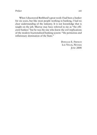 Front Matter.qxp   8/4/2008   11:37 AM   Page xiii




            Preface                                                      xiii


                When I discovered Rothbard’s great work I had been a banker
            for six years, but like most people working in banking, I had no
            clear understanding of the industry. It is not knowledge that is
            taught on the job. Murray may have referred to me as “the effi-
            cient banker,” but he was the one who knew the evil implications
            of the modern fractionalized banking system: “the pernicious and
            inflationary domination of the State.”

                                                        DOUGLAS E. FRENCH
                                                        LAS VEGAS, NEVADA
                                                                JUNE 2008
 