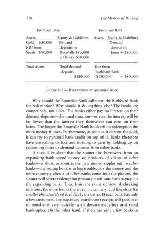 Chapter Eight.qxp   8/4/2008   11:38 AM   Page 118




            118                                                  The Mystery of Banking


                    Rothbard Bank                               Boonville Bank

            Assets               Equity & Liabilities        Assets   Equity & Liabilities
            Gold $50,000          Demand                               Demand
            IOU from               deposits to                          deposit to
            Smith $80,000          Boonville $80,000                    Jones + $80,000
                                  to Others $50,000

            Total Assets          Total demand               Due from
                                   deposits                  Rothbard Bank
                                            $130,000          $130,000     + $80,000


                           FIGURE 8.2 — REDEMPTION      BY   ANOTHER BANK

                Why should the Boonville Bank call upon the Rothbard Bank
            for redemption? Why should it do anything else? The banks are
            competitors, not allies. The banks either pay no interest on their
            demand deposits—the usual situation—or else the interest will be
            far lower than the interest they themselves can earn on their
            loans. The longer the Boonville Bank holds off on redemption the
            more money it loses. Furthermore, as soon as it obtains the gold,
            it can try to pyramid bank credit on top of it. Banks therefore
            have everything to lose and nothing to gain by holding up on
            redeeming notes or demand deposits from other banks.
                It should be clear that the sooner the borrowers from an
            expanding bank spend money on products of clients of other
            banks—in short, as soon as the new money ripples out to other
            banks—the issuing bank is in big trouble. For the sooner and the
            more intensely clients of other banks come into the picture, the
            sooner will severe redemption pressure, even unto bankruptcy, hit
            the expanding bank. Thus, from the point of view of checking
            inflation, the more banks there are in a country, and therefore the
            smaller the clientele of each bank, the better. If each bank has only
            a few customers, any expanded warehouse receipts will pass over
            to nonclients very quickly, with devastating effect and rapid
            bankruptcy. On the other hand, if there are only a few banks in
 