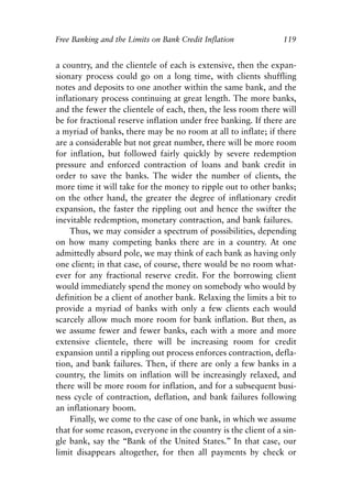 Chapter Eight.qxp   8/4/2008   11:38 AM   Page 119




            Free Banking and the Limits on Bank Credit Inflation             119


            a country, and the clientele of each is extensive, then the expan-
            sionary process could go on a long time, with clients shuffling
            notes and deposits to one another within the same bank, and the
            inflationary process continuing at great length. The more banks,
            and the fewer the clientele of each, then, the less room there will
            be for fractional reserve inflation under free banking. If there are
            a myriad of banks, there may be no room at all to inflate; if there
            are a considerable but not great number, there will be more room
            for inflation, but followed fairly quickly by severe redemption
            pressure and enforced contraction of loans and bank credit in
            order to save the banks. The wider the number of clients, the
            more time it will take for the money to ripple out to other banks;
            on the other hand, the greater the degree of inflationary credit
            expansion, the faster the rippling out and hence the swifter the
            inevitable redemption, monetary contraction, and bank failures.
                Thus, we may consider a spectrum of possibilities, depending
            on how many competing banks there are in a country. At one
            admittedly absurd pole, we may think of each bank as having only
            one client; in that case, of course, there would be no room what-
            ever for any fractional reserve credit. For the borrowing client
            would immediately spend the money on somebody who would by
            definition be a client of another bank. Relaxing the limits a bit to
            provide a myriad of banks with only a few clients each would
            scarcely allow much more room for bank inflation. But then, as
            we assume fewer and fewer banks, each with a more and more
            extensive clientele, there will be increasing room for credit
            expansion until a rippling out process enforces contraction, defla-
            tion, and bank failures. Then, if there are only a few banks in a
            country, the limits on inflation will be increasingly relaxed, and
            there will be more room for inflation, and for a subsequent busi-
            ness cycle of contraction, deflation, and bank failures following
            an inflationary boom.
                Finally, we come to the case of one bank, in which we assume
            that for some reason, everyone in the country is the client of a sin-
            gle bank, say the “Bank of the United States.” In that case, our
            limit disappears altogether, for then all payments by check or
 