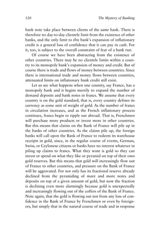 Chapter Eight.qxp   8/4/2008   11:38 AM   Page 120




            120                                          The Mystery of Banking


            bank note take place between clients of the same bank. There is
            therefore no day-to-day clientele limit from the existence of other
            banks, and the only limit to this bank’s expansion of inflationary
            credit is a general loss of confidence that it can pay in cash. For
            it, too, is subject to the overall constraint of fear of a bank run.
                 Of course we have been abstracting from the existence of
            other countries. There may be no clientele limits within a coun-
            try to its monopoly bank’s expansion of money and credit. But of
            course there is trade and flows of money between countries. Since
            there is international trade and money flows between countries,
            attenuated limits on inflationary bank credit still exist.
                 Let us see what happens when one country, say France, has a
            monopoly bank and it begins merrily to expand the number of
            demand deposits and bank notes in francs. We assume that every
            country is on the gold standard, that is, every country defines its
            currency as some unit of weight of gold. As the number of francs
            in circulation increases, and as the French inflationary process
            continues, francs begin to ripple out abroad. That is, Frenchmen
            will purchase more products or invest more in other countries.
            But this means that claims on the Bank of France will pile up in
            the banks of other countries. As the claims pile up, the foreign
            banks will call upon the Bank of France to redeem its warehouse
            receipts in gold, since, in the regular course of events, German,
            Swiss, or Ceylonese citizens or banks have no interest whatever in
            piling up claims to francs. What they want is gold so they can
            invest or spend on what they like or pyramid on top of their own
            gold reserves. But this means that gold will increasingly flow out
            of France to other countries, and pressure on the Bank of France
            will be aggravated. For not only has its fractional reserve already
            declined from the pyramiding of more and more notes and
            deposits on top of a given amount of gold, but now the fraction
            is declining even more alarmingly because gold is unexpectedly
            and increasingly flowing out of the coffers of the Bank of France.
            Note again, that the gold is flowing out not from any loss of con-
            fidence in the Bank of France by Frenchmen or even by foreign-
            ers, but simply that in the natural course of trade and in response
 