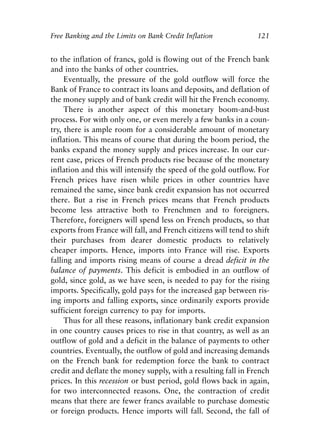 Chapter Eight.qxp   8/4/2008   11:38 AM   Page 121




            Free Banking and the Limits on Bank Credit Inflation             121


            to the inflation of francs, gold is flowing out of the French bank
            and into the banks of other countries.
                 Eventually, the pressure of the gold outflow will force the
            Bank of France to contract its loans and deposits, and deflation of
            the money supply and of bank credit will hit the French economy.
                 There is another aspect of this monetary boom-and-bust
            process. For with only one, or even merely a few banks in a coun-
            try, there is ample room for a considerable amount of monetary
            inflation. This means of course that during the boom period, the
            banks expand the money supply and prices increase. In our cur-
            rent case, prices of French products rise because of the monetary
            inflation and this will intensify the speed of the gold outflow. For
            French prices have risen while prices in other countries have
            remained the same, since bank credit expansion has not occurred
            there. But a rise in French prices means that French products
            become less attractive both to Frenchmen and to foreigners.
            Therefore, foreigners will spend less on French products, so that
            exports from France will fall, and French citizens will tend to shift
            their purchases from dearer domestic products to relatively
            cheaper imports. Hence, imports into France will rise. Exports
            falling and imports rising means of course a dread deficit in the
            balance of payments. This deficit is embodied in an outflow of
            gold, since gold, as we have seen, is needed to pay for the rising
            imports. Specifically, gold pays for the increased gap between ris-
            ing imports and falling exports, since ordinarily exports provide
            sufficient foreign currency to pay for imports.
                 Thus for all these reasons, inflationary bank credit expansion
            in one country causes prices to rise in that country, as well as an
            outflow of gold and a deficit in the balance of payments to other
            countries. Eventually, the outflow of gold and increasing demands
            on the French bank for redemption force the bank to contract
            credit and deflate the money supply, with a resulting fall in French
            prices. In this recession or bust period, gold flows back in again,
            for two interconnected reasons. One, the contraction of credit
            means that there are fewer francs available to purchase domestic
            or foreign products. Hence imports will fall. Second, the fall of
 