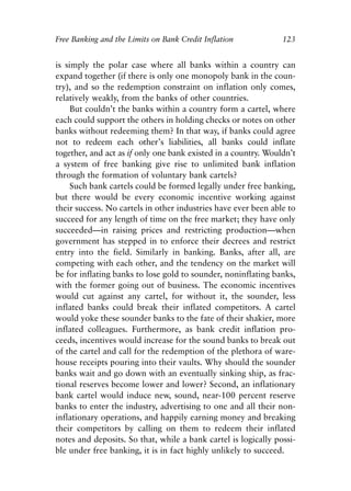 Chapter Eight.qxp   8/4/2008   11:38 AM   Page 123




            Free Banking and the Limits on Bank Credit Inflation            123


            is simply the polar case where all banks within a country can
            expand together (if there is only one monopoly bank in the coun-
            try), and so the redemption constraint on inflation only comes,
            relatively weakly, from the banks of other countries.
                 But couldn’t the banks within a country form a cartel, where
            each could support the others in holding checks or notes on other
            banks without redeeming them? In that way, if banks could agree
            not to redeem each other’s liabilities, all banks could inflate
            together, and act as if only one bank existed in a country. Wouldn’t
            a system of free banking give rise to unlimited bank inflation
            through the formation of voluntary bank cartels?
                 Such bank cartels could be formed legally under free banking,
            but there would be every economic incentive working against
            their success. No cartels in other industries have ever been able to
            succeed for any length of time on the free market; they have only
            succeeded—in raising prices and restricting production—when
            government has stepped in to enforce their decrees and restrict
            entry into the field. Similarly in banking. Banks, after all, are
            competing with each other, and the tendency on the market will
            be for inflating banks to lose gold to sounder, noninflating banks,
            with the former going out of business. The economic incentives
            would cut against any cartel, for without it, the sounder, less
            inflated banks could break their inflated competitors. A cartel
            would yoke these sounder banks to the fate of their shakier, more
            inflated colleagues. Furthermore, as bank credit inflation pro-
            ceeds, incentives would increase for the sound banks to break out
            of the cartel and call for the redemption of the plethora of ware-
            house receipts pouring into their vaults. Why should the sounder
            banks wait and go down with an eventually sinking ship, as frac-
            tional reserves become lower and lower? Second, an inflationary
            bank cartel would induce new, sound, near-100 percent reserve
            banks to enter the industry, advertising to one and all their non-
            inflationary operations, and happily earning money and breaking
            their competitors by calling on them to redeem their inflated
            notes and deposits. So that, while a bank cartel is logically possi-
            ble under free banking, it is in fact highly unlikely to succeed.
 