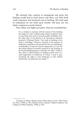 Chapter Eight.qxp   8/4/2008    11:38 AM    Page 124




            124                                                 The Mystery of Banking


                We conclude that, contrary to propaganda and myth, free
            banking would lead to hard money and allow very little bank
            credit expansion and fractional reserve banking. The hard rigor
            of redemption by one bank upon another will keep any one
            bank’s expansion severely limited.
                Thus, Mises was highly perceptive when he concluded that

                    It is a mistake to associate with the notion of free banking
                    the image of a state of affairs under which everybody is free
                    to issue bank notes and to cheat the public ad libitum. Peo-
                    ple often refer to the dictum of an anonymous American
                    quoted by (Thomas) Tooke: “free trade in banking is free
                    trade in swindling.” However, freedom in the issuance of
                    banknotes would have narrowed down the use of banknotes
                    considerably if it had not entirely suppressed it. It was this
                    idea which (Henri) Cernuschi advanced in the hearings of
                    the French Banking Inquiry on October 24, 1865: “I believe
                    that what is called freedom of banking would result in a
                    total suppression of banknotes in France. I want to give
                    everybody the right to issue banknotes so that nobody
                    should take any banknotes any longer.”3




                 3Ludwig von Mises, Human Action (New Haven, Conn.: Yale Univer-
            sity Press, 1949), p. 443; Human Action, Scholar’s Edition (Auburn, Ala.:
            Ludwig von Mises Institute, 1998), p. 443.
 
