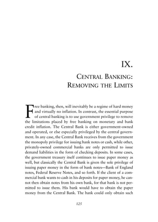 Chapter Nine.qxp   8/4/2008   11:38 AM   Page 125




                                                                         IX.
                                           CENTRAL BANKING:
                                         REMOVING THE LIMITS



            F
                  ree banking, then, will inevitably be a regime of hard money
                  and virtually no inflation. In contrast, the essential purpose
                  of central banking is to use government privilege to remove
            the limitations placed by free banking on monetary and bank
            credit inflation. The Central Bank is either government-owned
            and operated, or else especially privileged by the central govern-
            ment. In any case, the Central Bank receives from the government
            the monopoly privilege for issuing bank notes or cash, while other,
            privately-owned commercial banks are only permitted to issue
            demand liabilities in the form of checking deposits. In some cases,
            the government treasury itself continues to issue paper money as
            well, but classically the Central Bank is given the sole privilege of
            issuing paper money in the form of bank notes—Bank of England
            notes, Federal Reserve Notes, and so forth. If the client of a com-
            mercial bank wants to cash in his deposits for paper money, he can-
            not then obtain notes from his own bank, for that bank is not per-
            mitted to issue them. His bank would have to obtain the paper
            money from the Central Bank. The bank could only obtain such

                                             125
 