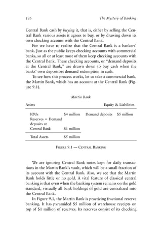 Chapter Nine.qxp     8/4/2008   11:38 AM   Page 126




            126                                              The Mystery of Banking


            Central Bank cash by buying it, that is, either by selling the Cen-
            tral Bank various assets it agrees to buy, or by drawing down its
            own checking account with the Central Bank.
                For we have to realize that the Central Bank is a bankers’
            bank. Just as the public keeps checking accounts with commercial
            banks, so all or at least most of them keep checking accounts with
            the Central Bank. These checking accounts, or “demand deposits
            at the Central Bank,” are drawn down to buy cash when the
            banks’ own depositors demand redemption in cash.
                To see how this process works, let us take a commercial bank,
            the Martin Bank, which has an account at the Central Bank (Fig-
            ure 9.1).

                                           Martin Bank

            Assets                                              Equity & Liabilities

              IOUs              $4 million            Demand deposits   $5 million
              Reserves = Demand
              deposits at
              Central Bank      $1 million

              Total Assets            $5 million

                                 FIGURE 9.1 — CENTRAL BANKING



                 We are ignoring Central Bank notes kept for daily transac-
            tions in the Martin Bank’s vault, which will be a small fraction of
            its account with the Central Bank. Also, we see that the Martin
            Bank holds little or no gold. A vital feature of classical central
            banking is that even when the banking system remains on the gold
            standard, virtually all bank holdings of gold are centralized into
            the Central Bank.
                 In Figure 9.1, the Martin Bank is practicing fractional reserve
            banking. It has pyramided $5 million of warehouse receipts on
            top of $1 million of reserves. Its reserves consist of its checking
 