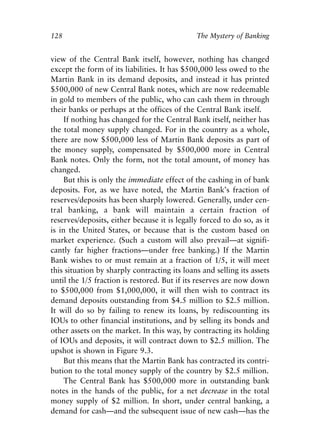 Chapter Nine.qxp   8/4/2008   11:38 AM   Page 128




            128                                           The Mystery of Banking


            view of the Central Bank itself, however, nothing has changed
            except the form of its liabilities. It has $500,000 less owed to the
            Martin Bank in its demand deposits, and instead it has printed
            $500,000 of new Central Bank notes, which are now redeemable
            in gold to members of the public, who can cash them in through
            their banks or perhaps at the offices of the Central Bank itself.
                 If nothing has changed for the Central Bank itself, neither has
            the total money supply changed. For in the country as a whole,
            there are now $500,000 less of Martin Bank deposits as part of
            the money supply, compensated by $500,000 more in Central
            Bank notes. Only the form, not the total amount, of money has
            changed.
                 But this is only the immediate effect of the cashing in of bank
            deposits. For, as we have noted, the Martin Bank’s fraction of
            reserves/deposits has been sharply lowered. Generally, under cen-
            tral banking, a bank will maintain a certain fraction of
            reserves/deposits, either because it is legally forced to do so, as it
            is in the United States, or because that is the custom based on
            market experience. (Such a custom will also prevail—at signifi-
            cantly far higher fractions—under free banking.) If the Martin
            Bank wishes to or must remain at a fraction of 1/5, it will meet
            this situation by sharply contracting its loans and selling its assets
            until the 1/5 fraction is restored. But if its reserves are now down
            to $500,000 from $1,000,000, it will then wish to contract its
            demand deposits outstanding from $4.5 million to $2.5 million.
            It will do so by failing to renew its loans, by rediscounting its
            IOUs to other financial institutions, and by selling its bonds and
            other assets on the market. In this way, by contracting its holding
            of IOUs and deposits, it will contract down to $2.5 million. The
            upshot is shown in Figure 9.3.
                 But this means that the Martin Bank has contracted its contri-
            bution to the total money supply of the country by $2.5 million.
                 The Central Bank has $500,000 more in outstanding bank
            notes in the hands of the public, for a net decrease in the total
            money supply of $2 million. In short, under central banking, a
            demand for cash—and the subsequent issue of new cash—has the
 