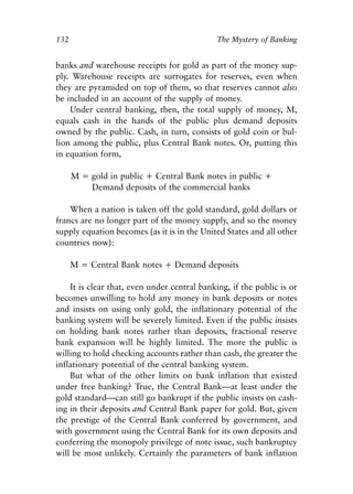 Chapter Nine.qxp    8/4/2008   11:38 AM   Page 132




            132                                           The Mystery of Banking


            banks and warehouse receipts for gold as part of the money sup-
            ply. Warehouse receipts are surrogates for reserves, even when
            they are pyramided on top of them, so that reserves cannot also
            be included in an account of the supply of money.
                Under central banking, then, the total supply of money, M,
            equals cash in the hands of the public plus demand deposits
            owned by the public. Cash, in turn, consists of gold coin or bul-
            lion among the public, plus Central Bank notes. Or, putting this
            in equation form,

                   M = gold in public + Central Bank notes in public +
                       Demand deposits of the commercial banks

                When a nation is taken off the gold standard, gold dollars or
            francs are no longer part of the money supply, and so the money
            supply equation becomes (as it is in the United States and all other
            countries now):

                   M = Central Bank notes + Demand deposits

                It is clear that, even under central banking, if the public is or
            becomes unwilling to hold any money in bank deposits or notes
            and insists on using only gold, the inflationary potential of the
            banking system will be severely limited. Even if the public insists
            on holding bank notes rather than deposits, fractional reserve
            bank expansion will be highly limited. The more the public is
            willing to hold checking accounts rather than cash, the greater the
            inflationary potential of the central banking system.
                But what of the other limits on bank inflation that existed
            under free banking? True, the Central Bank—at least under the
            gold standard—can still go bankrupt if the public insists on cash-
            ing in their deposits and Central Bank paper for gold. But, given
            the prestige of the Central Bank conferred by government, and
            with government using the Central Bank for its own deposits and
            conferring the monopoly privilege of note issue, such bankruptcy
            will be most unlikely. Certainly the parameters of bank inflation
 