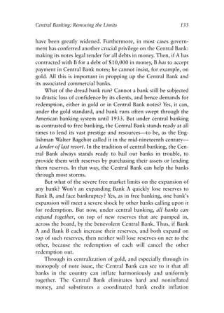 Chapter Nine.qxp   8/4/2008   11:38 AM   Page 133




            Central Banking: Removing the Limits                              133


            have been greatly widened. Furthermore, in most cases govern-
            ment has conferred another crucial privilege on the Central Bank:
            making its notes legal tender for all debts in money. Then, if A has
            contracted with B for a debt of $10,000 in money, B has to accept
            payment in Central Bank notes; he cannot insist, for example, on
            gold. All this is important in propping up the Central Bank and
            its associated commercial banks.
                 What of the dread bank run? Cannot a bank still be subjected
            to drastic loss of confidence by its clients, and hence demands for
            redemption, either in gold or in Central Bank notes? Yes, it can,
            under the gold standard, and bank runs often swept through the
            American banking system until 1933. But under central banking
            as contrasted to free banking, the Central Bank stands ready at all
            times to lend its vast prestige and resources—to be, as the Eng-
            lishman Walter Bagehot called it in the mid-nineteenth century—
            a lender of last resort. In the tradition of central banking, the Cen-
            tral Bank always stands ready to bail out banks in trouble, to
            provide them with reserves by purchasing their assets or lending
            them reserves. In that way, the Central Bank can help the banks
            through most storms.
                 But what of the severe free market limits on the expansion of
            any bank? Won’t an expanding Bank A quickly lose reserves to
            Bank B, and face bankruptcy? Yes, as in free banking, one bank’s
            expansion will meet a severe shock by other banks calling upon it
            for redemption. But now, under central banking, all banks can
            expand together, on top of new reserves that are pumped in,
            across the board, by the benevolent Central Bank. Thus, if Bank
            A and Bank B each increase their reserves, and both expand on
            top of such reserves, then neither will lose reserves on net to the
            other, because the redemption of each will cancel the other
            redemption out.
                 Through its centralization of gold, and especially through its
            monopoly of note issue, the Central Bank can see to it that all
            banks in the country can inflate harmoniously and uniformly
            together. The Central Bank eliminates hard and noninflated
            money, and substitutes a coordinated bank credit inflation
 