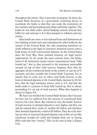 Chapter Nine.qxp   8/4/2008   11:38 AM   Page 134




            134                                          The Mystery of Banking


            throughout the nation. That is precisely its purpose. In short, the
            Central Bank functions as a government cartelizing device to
            coordinate the banks so that they can evade the restrictions of
            free markets and free banking and inflate uniformly together. The
            banks do not chafe under central banking control; instead, they
            lobby for and welcome it. It is their passport to inflation and easy
            money.
                Since banks are more or less released from such limitations of
            free banking as bank runs and redemption by other banks by the
            actions of the Central Bank, the only remaining limitation on
            credit inflation is the legal or customary minimum reserve ratio a
            bank keeps of total reserves/total deposits. In the United States
            since the Civil War, these minimal fractions are legal reserve
            requirements. In all except the most unusual times, the banks,
            freed of all restrictions except reserve requirements, keep “fully
            loaned up,” that is, they pyramid to the maximum permissible
            amount on top of their total reserves. Suppose, then, that we
            aggregate all the commercial banks in the country in one set of T-
            accounts, and also consider the Central Bank T-account. Let us
            assume that, in some way or other, total bank reserves, in the
            form of demand deposits at the Central Bank, increase by $1 bil-
            lion, that the legal minimum reserve ratio is 1/5, and that the
            banks make it a practice to keep fully loaned up, that is, always
            pyramiding 5:1 on top of total reserves. What then happens is
            shown in Figure 9.8.
                We have not finished the Central Bank balance sheet because
            we have not yet explored how the increase in commercial bank
            reserves has come about. But whichever way, the banks’ fraction
            of total reserves to demand deposits is now higher, and they can
            and do expand their credit by another $4 billion and therefore
            their demand deposits by a total of $5 billion. They do so by writ-
            ing out new or increased demand deposits out of thin air (as fake
            warehouse receipts for cash) and lending them out or buying
            IOUs with that new “money.” This can be seen in Step 2 (Figure
            9.9).
 