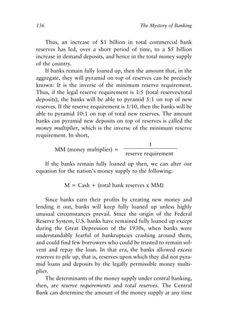 Chapter Nine.qxp   8/4/2008   11:38 AM   Page 136




            136                                          The Mystery of Banking


                Thus, an increase of $1 billion in total commercial bank
            reserves has led, over a short period of time, to a $5 billion
            increase in demand deposits, and hence in the total money supply
            of the country.
                If banks remain fully loaned up, then the amount that, in the
            aggregate, they will pyramid on top of reserves can be precisely
            known: It is the inverse of the minimum reserve requirement.
            Thus, if the legal reserve requirement is 1/5 (total reserves/total
            deposits), the banks will be able to pyramid 5:1 on top of new
            reserves. If the reserve requirement is 1/10, then the banks will be
            able to pyramid 10:1 on top of total new reserves. The amount
            banks can pyramid new deposits on top of reserves is called the
            money multiplier, which is the inverse of the minimum reserve
            requirement. In short,
                                                             1
                    MM (money multiplier) =
                                                    reserve requirement
               If the banks remain fully loaned up then, we can alter our
            equation for the nation’s money supply to the following:

                        M = Cash + (total bank reserves x MM)

                Since banks earn their profits by creating new money and
            lending it out, banks will keep fully loaned up unless highly
            unusual circumstances prevail. Since the origin of the Federal
            Reserve System, U.S. banks have remained fully loaned up except
            during the Great Depression of the 1930s, when banks were
            understandably fearful of bankruptcies crashing around them,
            and could find few borrowers who could be trusted to remain sol-
            vent and repay the loan. In that era, the banks allowed excess
            reserves to pile up, that is, reserves upon which they did not pyra-
            mid loans and deposits by the legally permissible money multi-
            plier.
                The determinants of the money supply under central banking,
            then, are reserve requirements and total reserves. The Central
            Bank can determine the amount of the money supply at any time
 