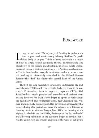 Foreword v6.qxp   8/4/2008   11:37 AM   Page xv




                                                            FOREWORD



            L
                   ong out of print, The Mystery of Banking is perhaps the
                   least appreciated work among Murray Rothbard’s prodi-
                   gious body of output. This is a shame because it is a model
            of how to apply sound economic theory, dispassionately and
            objectively, to the origins and development of real-world institu-
            tions and to assess their consequences. It is “institutional econom-
            ics” at its best. In this book, the institution under scrutiny is cen-
            tral banking as historically embodied in the Federal Reserve
            System—the “Fed” for short—the central bank of the United
            States.
                The Fed has long been taken for granted in American life and,
            since the mid-1980s until very recently, had even come to be ven-
            erated. Economists, financial experts, corporate CEOs, Wall
            Street bankers, media pundits, and even the small business own-
            ers and investors on Main Street began to speak or write about
            the Fed in awed and reverential terms. Fed Chairmen Paul Vol-
            cker and especially his successor Alan Greenspan achieved mythic
            stature during this period and were the subjects of a blizzard of
            fawning media stories and biographies. With the bursting of the
            high-tech bubble in the late 1990s, the image of the Fed as the deft
            and all-seeing helmsman of the economy began to tarnish. But it
            was the completely unforeseen eruption of the wave of sub-prime

                                              xv
 