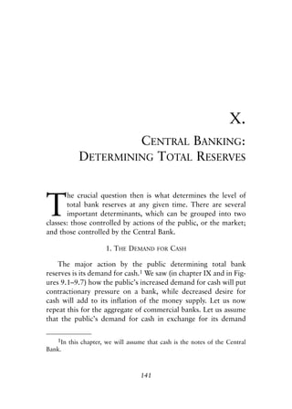 Chapter Ten.qxp   8/4/2008   11:38 AM   Page 141




                                                                              X.
                                CENTRAL BANKING:
                       DETERMINING TOTAL RESERVES



            T
                   he crucial question then is what determines the level of
                   total bank reserves at any given time. There are several
                   important determinants, which can be grouped into two
            classes: those controlled by actions of the public, or the market;
            and those controlled by the Central Bank.

                                 1. THE DEMAND      FOR   CASH

                The major action by the public determining total bank
            reserves is its demand for cash.1 We saw (in chapter IX and in Fig-
            ures 9.1–9.7) how the public’s increased demand for cash will put
            contractionary pressure on a bank, while decreased desire for
            cash will add to its inflation of the money supply. Let us now
            repeat this for the aggregate of commercial banks. Let us assume
            that the public’s demand for cash in exchange for its demand

               1In this chapter, we will assume that cash is the notes of the Central
            Bank.



                                              141
 