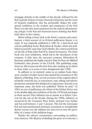 Foreword v6.qxp   8/4/2008   11:37 AM   Page xvi




            xvi                                           The Mystery of Banking


            mortgage defaults in the middle of this decade, followed by the
            Fed’s panicky bailout of major financial institutions and the onset
            of incipient stagflation, that has profoundly shaken the wide-
            spread confidence in the wisdom and competence of the Fed.
            Never was the time more propitious for the radical and penetrat-
            ing critique of the Fed and fractional-reserve banking that Roth-
            bard offers in this volume.
                 Before taking a closer look at the book’s contents and contri-
            butions, a brief account of its ill-fated publication history is in
            order. It was originally published in 1983 by a short-lived and
            eclectic publishing house, Richardson & Snyder, which also pub-
            lished around the same time God’s Broker, the controversial book
            on the life of Pope John Paul II by Antoni Gronowicz. The latter
            book was soon withdrawn, which led to the dissolution of the
            company. A little later, the successor company, Richardson &
            Steirman, published the highly touted A Time for Peace by Mikhail
            Gorbachev, then premier of the U.S.S.R. This publishing coup,
            however, did not prevent this firm from also winding up its affairs
            in short order, as it seems to have disappeared after 1988.
                 In addition to its untimely status as an orphan book, there
            were a number of other factors that stunted the circulation of The
            Mystery of Banking. First, several reviewers of the original edition
            pointedly noted the lax, or nonexistent, copy editing and inferior
            production standards that disfigured its appearance. Second, in an
            important sense, the book was published “before its time.” In
            1983, its year of publication, the efforts of the Volcker Fed to rein
            in the double-digit price inflation of the late 1970s had just begun
            to show success. Price inflation was to remain at or below 5 per-
            cent for the rest of the decade. During the 1990s, inflation, as
            measured by the Consumer Price Index, declined even further
            and hovered between 2 and 3 percent. This led the Greenspan
            Fed and most professional monetary economists to triumphantly
            declare victory over the inflation foe and even to raise the possi-
            bility of a return of the deflation bogey.
                 Despite the adverse circumstances surrounding its publica-
            tion, however, The Mystery of Banking has gone on to become a
 