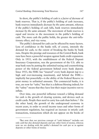 Chapter Ten.qxp    8/4/2008   11:38 AM   Page 147




            Central Banking: Determining Total Reserves                          147


                In short, the public’s holding of cash is a factor of decrease of
            bank reserves. That is, if the public’s holding of cash increases,
            bank reserves immediately decrease by the same amount, whereas
            if the public’s holding of cash falls, bank reserves immediately
            increase by the same amount. The movement of bank reserves is
            equal and inverse to the movement in the public’s holding of
            cash. The more cash the public holds, the greater the anti-infla-
            tionary effect, and vice versa.
                The public’s demand for cash can be affected by many factors.
            Loss of confidence in the banks will, of course, intensify the
            demand for cash, to the extent of breaking the banks by bank
            runs. Despite the prestige and resources of the Central Bank, bank
            runs have been a powerful weapon against bank credit expansion.
            Only in 1933, with the establishment of the Federal Deposit
            Insurance Corporation, was the government of the U.S. able to
            stop bank runs by putting the unlimited taxing and counterfeiting
            power of the federal government behind every bank deposit.
            Since 1933, the FDIC has “insured” every bank deposit (up to a
            high and ever-increasing maximum), and behind the FDIC—
            implicitly but powerfully—is the ability of the Federal Reserve to
            print money in unlimited amounts. The commercial banks, it is
            true, are now far “safer,” but that is a dubious blessing indeed; for
            the “safety” means that they have lost their major incentive not to
            inflate.
                Over time, one powerful influence toward a falling demand
            for cash is the growth of clearing systems, and devices such as
            credit cards. People then need to carry less cash than before.2 On
            the other hand, the growth of the underground economy in
            recent years, in order to avoid income taxes and other forms of
            government regulation, has required an increase in strictly cash
            transactions, transactions which do not appear on the books of

                  2But note that our previous concept of “cash balances” includes not
            only cash but also demand deposits and any other form of money, whereas
            now we are dealing with the public’s demand for cash per se as against
            deposits or other forms of money.
 