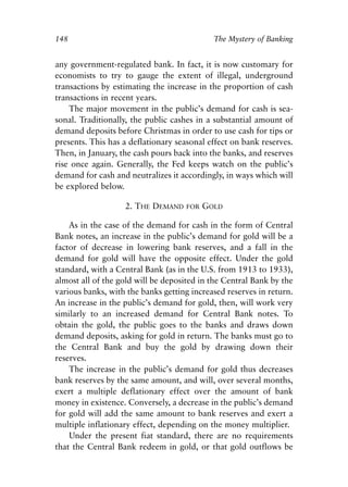 Chapter Ten.qxp   8/4/2008   11:38 AM   Page 148




            148                                            The Mystery of Banking


            any government-regulated bank. In fact, it is now customary for
            economists to try to gauge the extent of illegal, underground
            transactions by estimating the increase in the proportion of cash
            transactions in recent years.
                The major movement in the public’s demand for cash is sea-
            sonal. Traditionally, the public cashes in a substantial amount of
            demand deposits before Christmas in order to use cash for tips or
            presents. This has a deflationary seasonal effect on bank reserves.
            Then, in January, the cash pours back into the banks, and reserves
            rise once again. Generally, the Fed keeps watch on the public’s
            demand for cash and neutralizes it accordingly, in ways which will
            be explored below.

                                 2. THE DEMAND     FOR   GOLD

                As in the case of the demand for cash in the form of Central
            Bank notes, an increase in the public’s demand for gold will be a
            factor of decrease in lowering bank reserves, and a fall in the
            demand for gold will have the opposite effect. Under the gold
            standard, with a Central Bank (as in the U.S. from 1913 to 1933),
            almost all of the gold will be deposited in the Central Bank by the
            various banks, with the banks getting increased reserves in return.
            An increase in the public’s demand for gold, then, will work very
            similarly to an increased demand for Central Bank notes. To
            obtain the gold, the public goes to the banks and draws down
            demand deposits, asking for gold in return. The banks must go to
            the Central Bank and buy the gold by drawing down their
            reserves.
                The increase in the public’s demand for gold thus decreases
            bank reserves by the same amount, and will, over several months,
            exert a multiple deflationary effect over the amount of bank
            money in existence. Conversely, a decrease in the public’s demand
            for gold will add the same amount to bank reserves and exert a
            multiple inflationary effect, depending on the money multiplier.
                Under the present fiat standard, there are no requirements
            that the Central Bank redeem in gold, or that gold outflows be
 