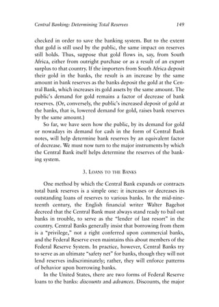 Chapter Ten.qxp   8/4/2008   11:38 AM   Page 149




            Central Banking: Determining Total Reserves                     149


            checked in order to save the banking system. But to the extent
            that gold is still used by the public, the same impact on reserves
            still holds. Thus, suppose that gold flows in, say, from South
            Africa, either from outright purchase or as a result of an export
            surplus to that country. If the importers from South Africa deposit
            their gold in the banks, the result is an increase by the same
            amount in bank reserves as the banks deposit the gold at the Cen-
            tral Bank, which increases its gold assets by the same amount. The
            public’s demand for gold remains a factor of decrease of bank
            reserves. (Or, conversely, the public’s increased deposit of gold at
            the banks, that is, lowered demand for gold, raises bank reserves
            by the same amount.)
                 So far, we have seen how the public, by its demand for gold
            or nowadays its demand for cash in the form of Central Bank
            notes, will help determine bank reserves by an equivalent factor
            of decrease. We must now turn to the major instruments by which
            the Central Bank itself helps determine the reserves of the bank-
            ing system.

                                  3. LOANS   TO THE   BANKS

                One method by which the Central Bank expands or contracts
            total bank reserves is a simple one: it increases or decreases its
            outstanding loans of reserves to various banks. In the mid-nine-
            teenth century, the English financial writer Walter Bagehot
            decreed that the Central Bank must always stand ready to bail out
            banks in trouble, to serve as the “lender of last resort” in the
            country. Central Banks generally insist that borrowing from them
            is a “privilege,” not a right conferred upon commercial banks,
            and the Federal Reserve even maintains this about members of the
            Federal Reserve System. In practice, however, Central Banks try
            to serve as an ultimate “safety net” for banks, though they will not
            lend reserves indiscriminately; rather, they will enforce patterns
            of behavior upon borrowing banks.
                In the United States, there are two forms of Federal Reserve
            loans to the banks: discounts and advances. Discounts, the major
 