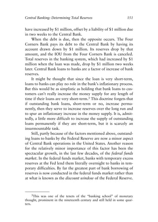 Chapter Ten.qxp   8/4/2008   11:38 AM   Page 151




            Central Banking: Determining Total Reserves                          151


            have increased by $1 million, offset by a liability of $1 million due
            in two weeks to the Central Bank.
                When the debt is due, then the opposite occurs. The Four
            Corners Bank pays its debt to the Central Bank by having its
            account drawn down by $1 million. Its reserves drop by that
            amount, and the IOU from the Four Corners Bank is canceled.
            Total reserves in the banking system, which had increased by $1
            million when the loan was made, drop by $1 million two weeks
            later. Central Bank loans to banks are a factor of increase of bank
            reserves.
                It might be thought that since the loan is very short-term,
            loans to banks can play no role in the bank’s inflationary process.
            But this would be as simplistic as holding that bank loans to cus-
            tomers can’t really increase the money supply for any length of
            time if their loans are very short-term.3 This doctrine forgets that
            if outstanding bank loans, short-term or no, increase perma-
            nently, then they serve to increase reserves over the long run and
            to spur an inflationary increase in the money supply. It is, admit-
            tedly, a little more difficult to increase the supply of outstanding
            loans permanently if they are short-term, but it is scarcely an
            insurmountable task.
                Still, partly because of the factors mentioned above, outstand-
            ing loans to banks by the Federal Reserve are now a minor aspect
            of Central Bank operations in the United States. Another reason
            for the relatively minor importance of this factor has been the
            spectacular growth, in the last few decades, of the federal funds
            market. In the federal funds market, banks with temporary excess
            reserves at the Fed lend them literally overnight to banks in tem-
            porary difficulties. By far the greatest part of bank borrowing of
            reserves is now conducted in the federal funds market rather than
            at what is known as the discount window of the Federal Reserve.



                  3This was one of the tenets of the “banking school” of monetary
            thought, prominent in the nineteenth century and still held in some quar-
            ters.
 