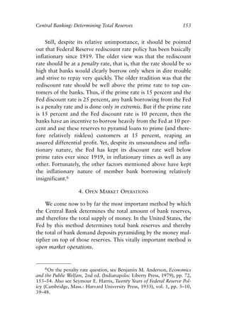 Chapter Ten.qxp    8/4/2008   11:38 AM   Page 153




            Central Banking: Determining Total Reserves                            153


                 Still, despite its relative unimportance, it should be pointed
            out that Federal Reserve rediscount rate policy has been basically
            inflationary since 1919. The older view was that the rediscount
            rate should be at a penalty rate, that is, that the rate should be so
            high that banks would clearly borrow only when in dire trouble
            and strive to repay very quickly. The older tradition was that the
            rediscount rate should be well above the prime rate to top cus-
            tomers of the banks. Thus, if the prime rate is 15 percent and the
            Fed discount rate is 25 percent, any bank borrowing from the Fed
            is a penalty rate and is done only in extremis. But if the prime rate
            is 15 percent and the Fed discount rate is 10 percent, then the
            banks have an incentive to borrow heavily from the Fed at 10 per-
            cent and use these reserves to pyramid loans to prime (and there-
            fore relatively riskless) customers at 15 percent, reaping an
            assured differential profit. Yet, despite its unsoundness and infla-
            tionary nature, the Fed has kept its discount rate well below
            prime rates ever since 1919, in inflationary times as well as any
            other. Fortunately, the other factors mentioned above have kept
            the inflationary nature of member bank borrowing relatively
            insignificant.6

                                 4. OPEN MARKET OPERATIONS

                 We come now to by far the most important method by which
            the Central Bank determines the total amount of bank reserves,
            and therefore the total supply of money. In the United States, the
            Fed by this method determines total bank reserves and thereby
            the total of bank demand deposits pyramiding by the money mul-
            tiplier on top of those reserves. This vitally important method is
            open market operations.


                  6On the penalty rate question, see Benjamin M. Anderson, Economics
            and the Public Welfare, 2nd ed. (Indianapolis: Liberty Press, 1979), pp. 72,
            153–54. Also see Seymour E. Harris, Twenty Years of Federal Reserve Pol-
            icy (Cambridge, Mass.: Harvard University Press, 1933), vol. 1, pp. 3–10,
            39–48.
 