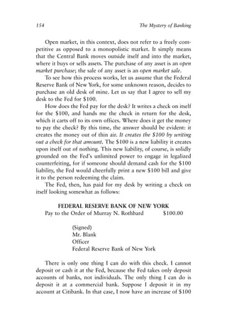 Chapter Ten.qxp   8/4/2008   11:38 AM   Page 154




            154                                           The Mystery of Banking


                 Open market, in this context, does not refer to a freely com-
            petitive as opposed to a monopolistic market. It simply means
            that the Central Bank moves outside itself and into the market,
            where it buys or sells assets. The purchase of any asset is an open
            market purchase; the sale of any asset is an open market sale.
                 To see how this process works, let us assume that the Federal
            Reserve Bank of New York, for some unknown reason, decides to
            purchase an old desk of mine. Let us say that I agree to sell my
            desk to the Fed for $100.
                 How does the Fed pay for the desk? It writes a check on itself
            for the $100, and hands me the check in return for the desk,
            which it carts off to its own offices. Where does it get the money
            to pay the check? By this time, the answer should be evident: it
            creates the money out of thin air. It creates the $100 by writing
            out a check for that amount. The $100 is a new liability it creates
            upon itself out of nothing. This new liability, of course, is solidly
            grounded on the Fed’s unlimited power to engage in legalized
            counterfeiting, for if someone should demand cash for the $100
            liability, the Fed would cheerfully print a new $100 bill and give
            it to the person redeeming the claim.
                 The Fed, then, has paid for my desk by writing a check on
            itself looking somewhat as follows:

                       FEDERAL RESERVE BANK OF NEW YORK
                  Pay to the Order of Murray N. Rothbard $100.00

                             (Signed)
                             Mr. Blank
                             Officer
                             Federal Reserve Bank of New York

                There is only one thing I can do with this check. I cannot
            deposit or cash it at the Fed, because the Fed takes only deposit
            accounts of banks, not individuals. The only thing I can do is
            deposit it at a commercial bank. Suppose I deposit it in my
            account at Citibank. In that case, I now have an increase of $100
 