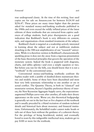 Foreword v6.qxp   8/4/2008   11:37 AM   Page xvii




            Foreword                                                          xvii


            true underground classic. At the time of this writing, four used
            copies are for sale on Amazon.com for between $124.50 and
            $256.47. These prices are many times higher than the pennies
            asked for standard money-and-banking textbooks published in
            the 1980s and even exceed the wildly inflated prices of the latest
            editions of these textbooks that are extracted from captive audi-
            ences of college students. Such price discrepancies are a good
            indication that Rothbard’s book is very different—in content,
            style, and organization—from standard treatments of the subject.
                 Rothbard’s book is targeted at a readership actively interested
            in learning about the subject and not at indifferent students
            slouching in the 500-seat amphitheatres of our “research” univer-
            sities. While it is therefore written in Rothbard’s characteristically
            sparkling prose it does not shy away from a rigorous presentation
            of the basic theoretical principles that govern the operation of the
            monetary system. Indeed the book is peppered with diagrams,
            charts, and tables aplenty—and even a simple equation or two.
            But before you run for the hills, you should know that it is not a
            “textbook” in the conventional sense.
                 Conventional money-and-banking textbooks confront the
            hapless reader with a jumble of dumbed-down mainstream theo-
            ries and models. Some of these have been discredited and most
            bear very little systematic relationship to one another or are in
            actual conflict. The Quantity Theory, in both its “classical” and
            monetarist versions, Keynes’s liquidity preference theory of inter-
            est, the New Keynesian Aggregate Supply curve, the expectations-
            augmented Phillips curve–one after another, all make their dreary
            appearance on the scene. Worse yet, this theoretical hodgepodge
            is generally set out in the last four or five chapters of the textbook
            and is usually preceded by a bland recitation of random technical
            details and historical facts about monetary and financial institu-
            tions. Unfortunately, the befuddled reader cannot make heads or
            tails out of these facts without the guidance of a coherent theory.
            For the privilege of being bewildered, misled, and eventually
            bored to tears by this indigestible intellectual stew, students get to
            pay $100 or more for the textbook.
 