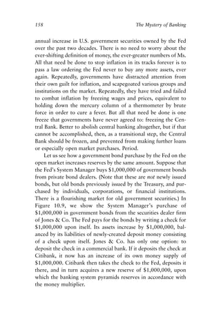 Chapter Ten.qxp   8/4/2008   11:38 AM   Page 158




            158                                          The Mystery of Banking


            annual increase in U.S. government securities owned by the Fed
            over the past two decades. There is no need to worry about the
            ever-shifting definition of money, the ever-greater numbers of Ms.
            All that need be done to stop inflation in its tracks forever is to
            pass a law ordering the Fed never to buy any more assets, ever
            again. Repeatedly, governments have distracted attention from
            their own guilt for inflation, and scapegoated various groups and
            institutions on the market. Repeatedly, they have tried and failed
            to combat inflation by freezing wages and prices, equivalent to
            holding down the mercury column of a thermometer by brute
            force in order to cure a fever. But all that need be done is one
            freeze that governments have never agreed to: freezing the Cen-
            tral Bank. Better to abolish central banking altogether, but if that
            cannot be accomplished, then, as a transitional step, the Central
            Bank should be frozen, and prevented from making further loans
            or especially open market purchases. Period.
                 Let us see how a government bond purchase by the Fed on the
            open market increases reserves by the same amount. Suppose that
            the Fed’s System Manager buys $1,000,000 of government bonds
            from private bond dealers. (Note that these are not newly issued
            bonds, but old bonds previously issued by the Treasury, and pur-
            chased by individuals, corporations, or financial institutions.
            There is a flourishing market for old government securities.) In
            Figure 10.9, we show the System Manager’s purchase of
            $1,000,000 in government bonds from the securities dealer firm
            of Jones & Co. The Fed pays for the bonds by writing a check for
            $1,000,000 upon itself. Its assets increase by $1,000,000, bal-
            anced by its liabilities of newly-created deposit money consisting
            of a check upon itself. Jones & Co. has only one option: to
            deposit the check in a commercial bank. If it deposits the check at
            Citibank, it now has an increase of its own money supply of
            $1,000,000. Citibank then takes the check to the Fed, deposits it
            there, and in turn acquires a new reserve of $1,000,000, upon
            which the banking system pyramids reserves in accordance with
            the money multiplier.
 