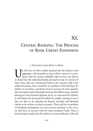 Chapter Eleven.qxp   8/4/2008   11:38 AM   Page 161




                                                                        XI.
                     CENTRAL BANKING: THE PROCESS
                         OF BANK CREDIT EXPANSION



                            1. EXPANSION    FROM   BANK   TO   BANK



            U
                     p till now, we have simply asserted that the banks, in the
                     aggregate, will pyramid on top of their reserves in accor-
                     dance with the money multiplier. But we have not shown
            in detail how the individual banks pyramid on top of reserves. If
            there were only one commercial bank in the country, with a few
            million branches, there would be no problem. If the Fed buys $1
            million of securities, and bank reserves increase by that amount,
            this monopoly bank will simply lend out $4 million more, thereby
            driving its total demand deposits up by an increased $5 million.
            It will obtain the increased $4 million by simply creating it out of
            thin air, that is, by opening up deposit accounts and allowing
            checks to be written on those accounts. There will be no problem
            of interbank redemption, for every person and firm in the coun-
            try will have its account with the same monopoly bank. Thus, if
            the monopoly bank lends $2 million to General Motors, GM will

                                             161
 